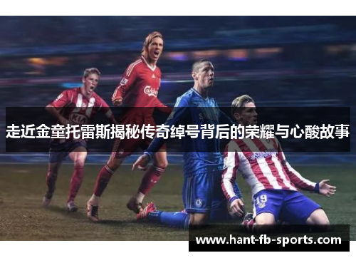 走近金童托雷斯揭秘传奇绰号背后的荣耀与心酸故事