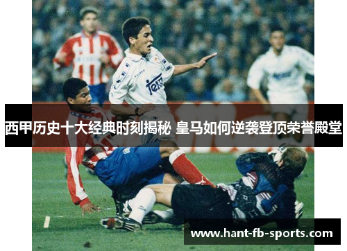 西甲历史十大经典时刻揭秘 皇马如何逆袭登顶荣誉殿堂