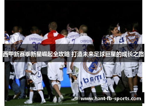 西甲新赛季新星崛起全攻略 打造未来足球巨星的成长之路 西甲新赛季新星崛起全攻略 打造未来足球巨星的成长之路