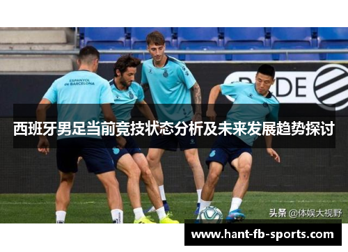 西班牙男足当前竞技状态分析及未来发展趋势探讨 西班牙男足当前竞技状态分析及未来发展趋势探讨