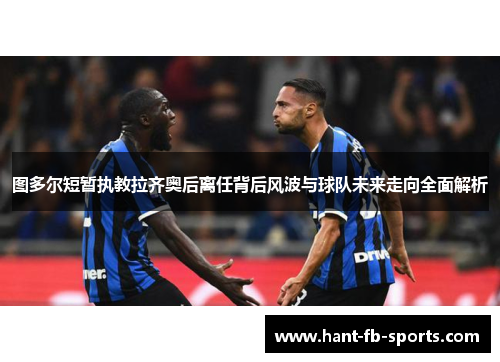 图多尔短暂执教拉齐奥后离任背后风波与球队未来走向全面解析 图多尔短暂执教拉齐奥后离任背后风波与球队未来走向全面解析