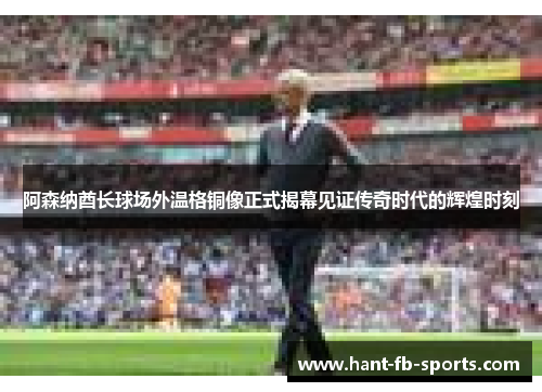 阿森纳酋长球场外温格铜像正式揭幕见证传奇时代的辉煌时刻 阿森纳酋长球场外温格铜像正式揭幕见证传奇时代的辉煌时刻